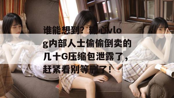 谁能想到？糖心vlog内部人士偷偷倒卖的几十G压缩包泄露了，赶紧看别等删了！
