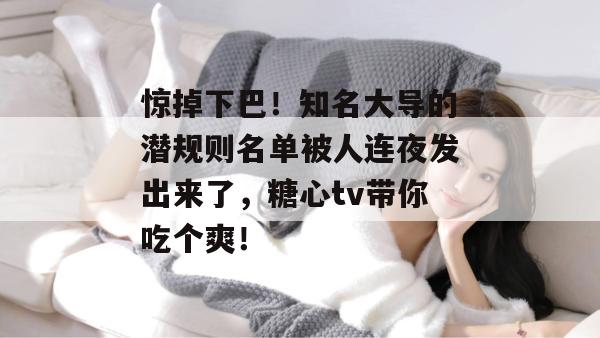 惊掉下巴！知名大导的潜规则名单被人连夜发出来了，糖心tv带你吃个爽！
