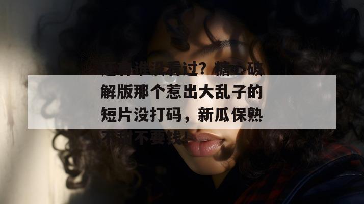 还有谁没看过？糖心破解版那个惹出大乱子的短片没打码，新瓜保熟不甜不要钱！