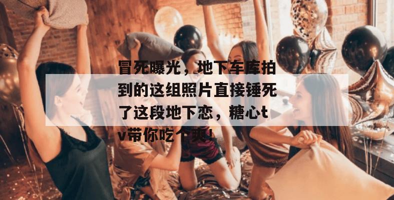 冒死曝光，地下车库拍到的这组照片直接锤死了这段地下恋，糖心tv带你吃个爽！