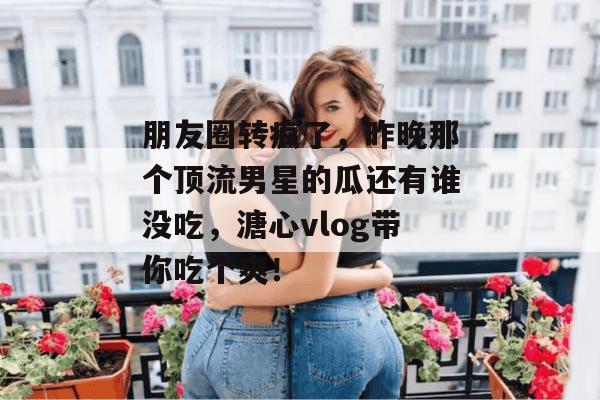 朋友圈转疯了，昨晚那个顶流男星的瓜还有谁没吃，溏心vlog带你吃个爽！
